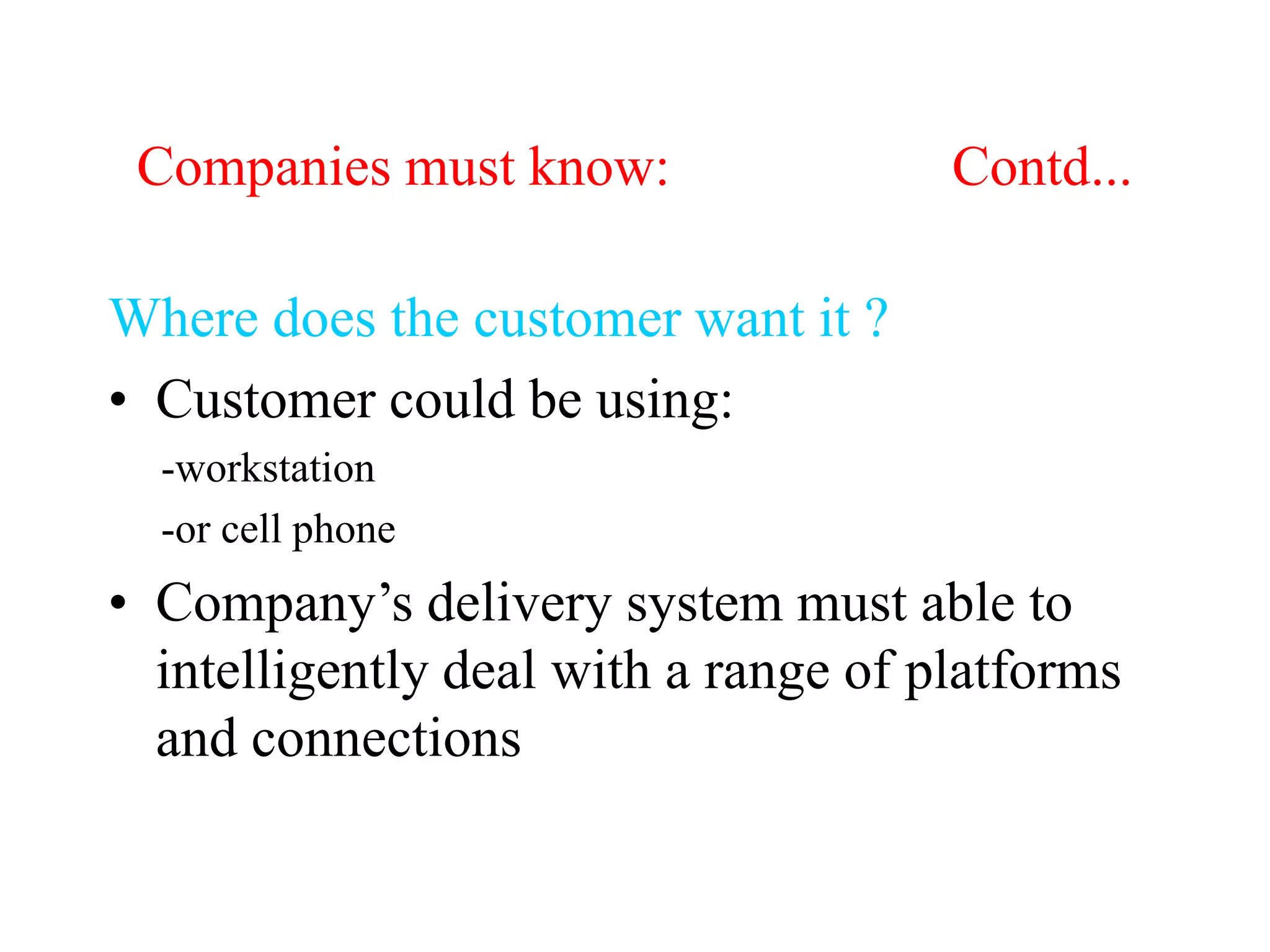 Companies must know: Contd...
Where does the customer want it ?
• Customer could be using:
-workstation
-or cell phone
• Company’s delivery system must able to
intelligently deal with a range of platforms
and connections
 