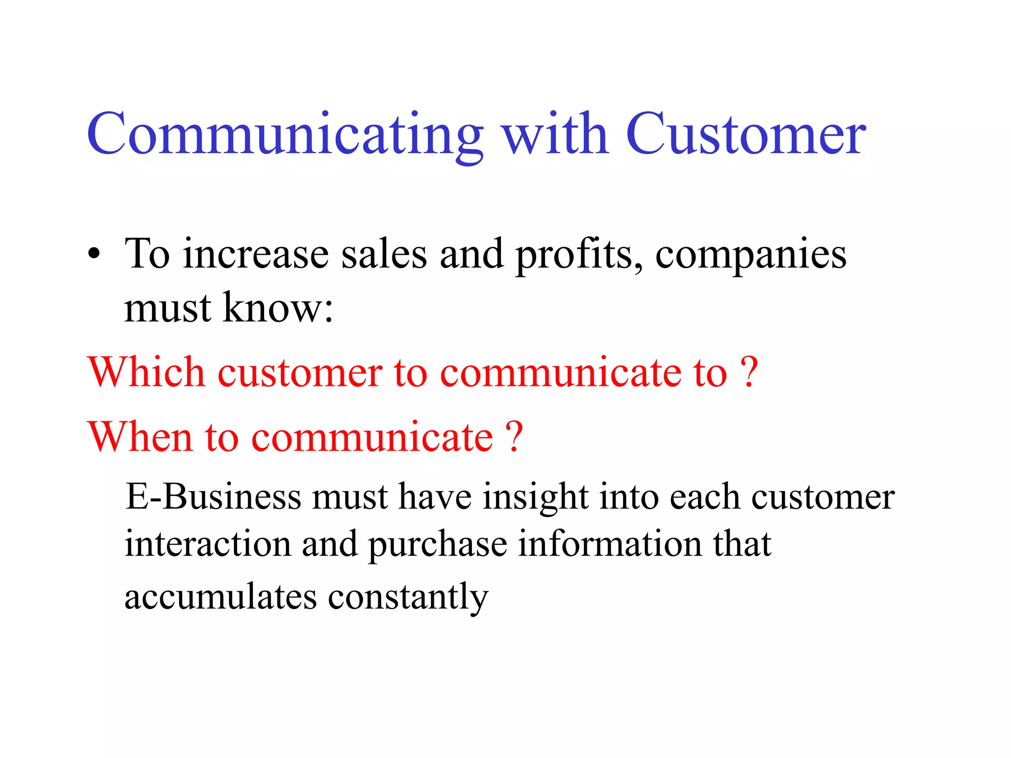 Communicating with Customer
• To increase sales and profits, companies
must know:
Which customer to communicate to ?
When to communicate ?
E-Business must have insight into each customer
interaction and purchase information that
accumulates constantly
 