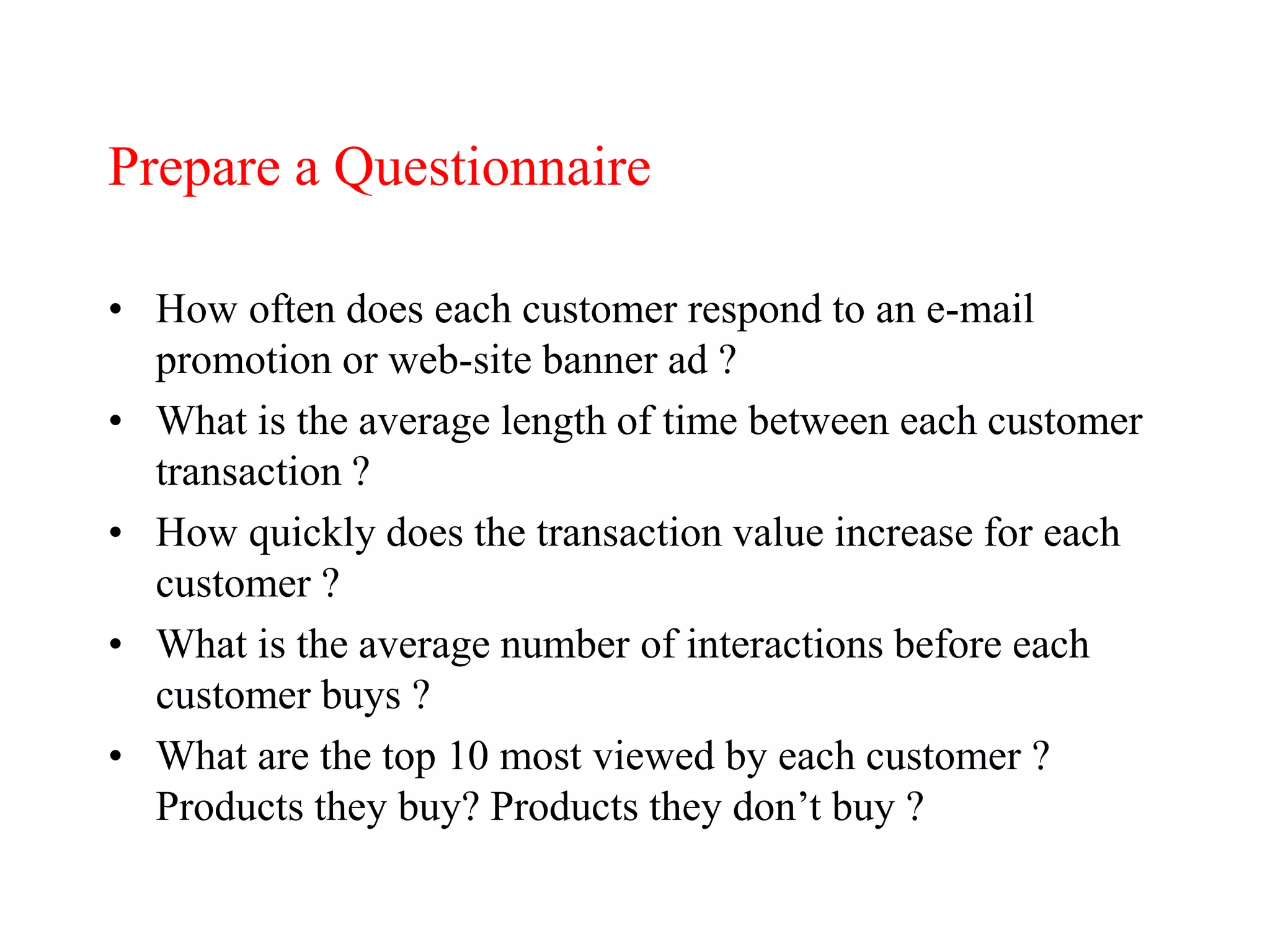 Prepare a Questionnaire
• How often does each customer respond to an e-mail
promotion or web-site banner ad ?
• What is the average length of time between each customer
transaction ?
• How quickly does the transaction value increase for each
customer ?
• What is the average number of interactions before each
customer buys ?
• What are the top 10 most viewed by each customer ?
Products they buy? Products they don’t buy ?
 