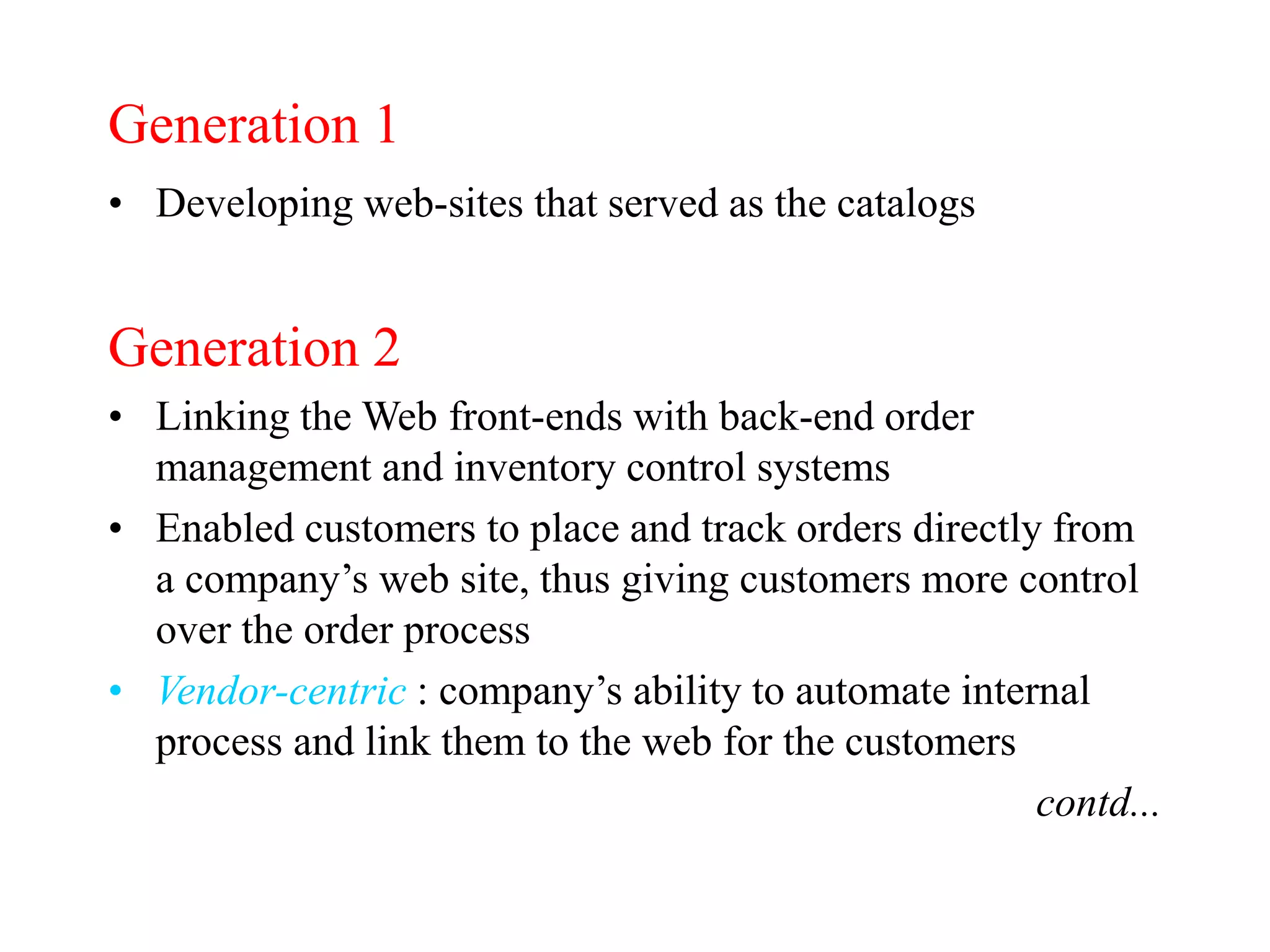 Generation 1
• Developing web-sites that served as the catalogs
Generation 2
• Linking the Web front-ends with back-end order
management and inventory control systems
• Enabled customers to place and track orders directly from
a company’s web site, thus giving customers more control
over the order process
• Vendor-centric : company’s ability to automate internal
process and link them to the web for the customers
contd...
 