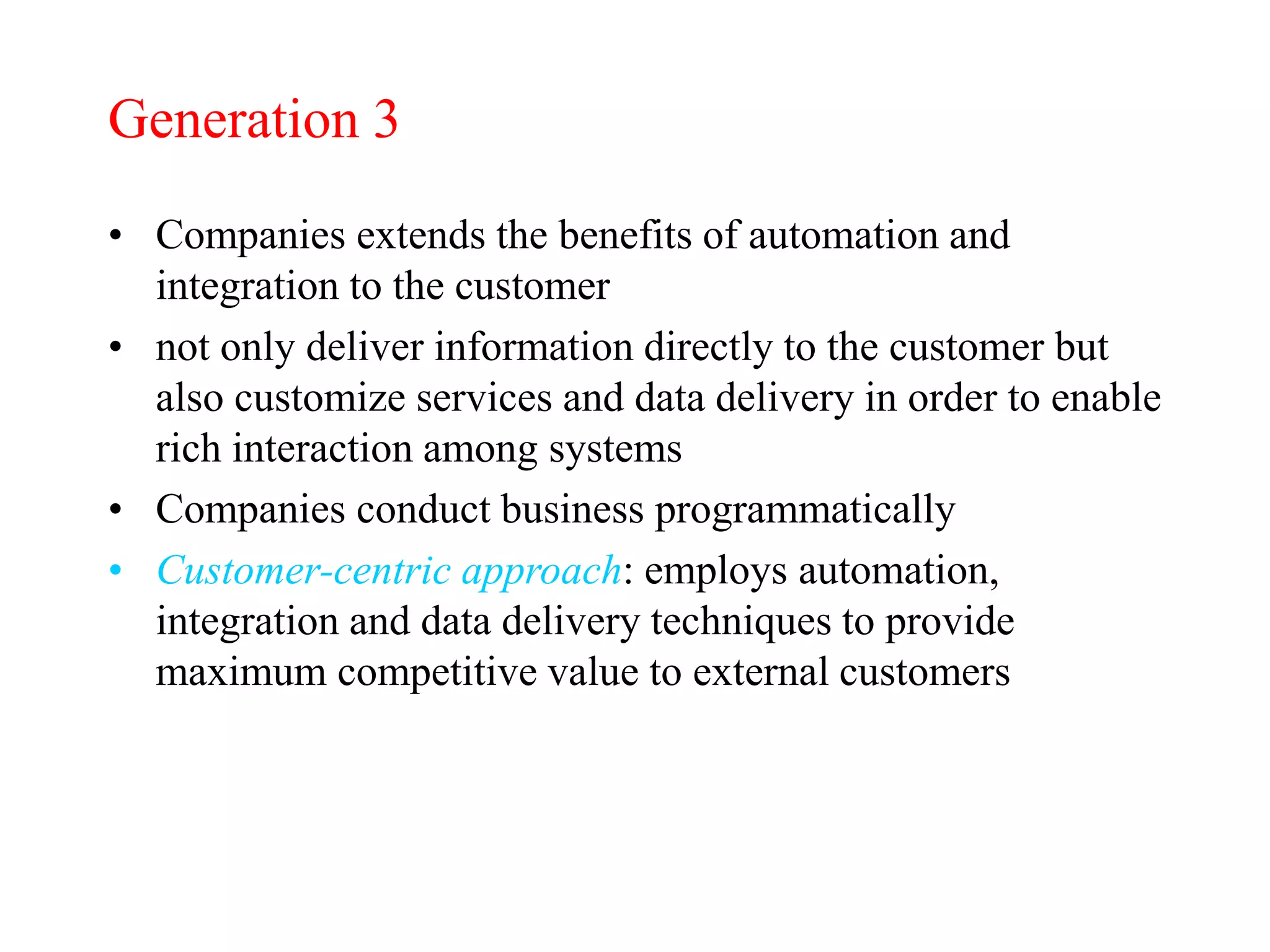 Generation 3
• Companies extends the benefits of automation and
integration to the customer
• not only deliver information directly to the customer but
also customize services and data delivery in order to enable
rich interaction among systems
• Companies conduct business programmatically
• Customer-centric approach: employs automation,
integration and data delivery techniques to provide
maximum competitive value to external customers
 