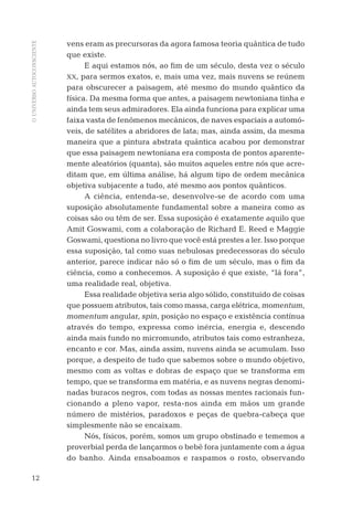OUNIVERSOAUTOCONSCIENTE
12
vens eram as precursoras da agora famosa teoria quântica de tudo
que existe.
E aqui estamos nós, ao ﬁm de um século, desta vez o século
XX, para sermos exatos, e, mais uma vez, mais nuvens se reúnem
para obscurecer a paisagem, até mesmo do mundo quântico da
física. Da mesma forma que antes, a paisagem newtoniana tinha e
ainda tem seus admiradores. Ela ainda funciona para explicar uma
faixa vasta de fenômenos mecânicos, de naves espaciais a automó-
veis, de satélites a abridores de lata; mas, ainda assim, da mesma
maneira que a pintura abstrata quântica acabou por demonstrar
que essa paisagem newtoniana era composta de pontos aparente-
mente aleatórios (quanta), são muitos aqueles entre nós que acre-
ditam que, em última análise, há algum tipo de ordem mecânica
objetiva subjacente a tudo, até mesmo aos pontos quânticos.
A ciência, entenda-se, desenvolve-se de acordo com uma
suposição absolutamente fundamental sobre a maneira como as
coisas são ou têm de ser. Essa suposição é exatamente aquilo que
Amit Goswami, com a colaboração de Richard E. Reed e Maggie
Goswami, questiona no livro que você está prestes a ler. Isso porque
essa suposição, tal como suas nebulosas predecessoras do século
anterior, parece indicar não só o ﬁm de um século, mas o ﬁm da
ciência, como a conhecemos. A suposição é que existe, “lá fora”,
uma realidade real, objetiva.
Essa realidade objetiva seria algo sólido, constituído de coisas
que possuem atributos, tais como massa, carga elétrica, momentum,
momentum angular, spin, posição no espaço e existência contínua
através do tempo, expressa como inércia, energia e, descendo
ainda mais fundo no micromundo, atributos tais como estranheza,
encanto e cor. Mas, ainda assim, nuvens ainda se acumulam. Isso
porque, a despeito de tudo que sabemos sobre o mundo objetivo,
mesmo com as voltas e dobras de espaço que se transforma em
tempo, que se transforma em matéria, e as nuvens negras denomi-
nadas buracos negros, com todas as nossas mentes racionais fun-
cionando a pleno vapor, resta-nos ainda em mãos um grande
número de mistérios, paradoxos e peças de quebra-cabeça que
simplesmente não se encaixam.
Nós, físicos, porém, somos um grupo obstinado e tememos a
proverbial perda de lançarmos o bebê fora juntamente com a água
do banho. Ainda ensaboamos e raspamos o rosto, observando
04-introdu.indd 1204-introdu.indd 12 28.05.10 15:06:5728.05.10 15:06:57
 