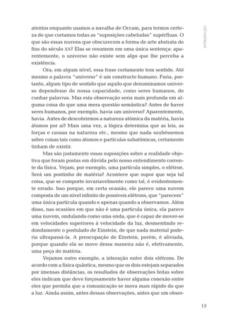 13
INTRODUÇÃO
atentos enquanto usamos a navalha de Occam, para termos certe-
za de que cortamos todas as “suposições cabeludas” supérﬂuas. O
que são essas nuvens que obscurecem a forma de arte abstrata de
ﬁns do século XX? Elas se resumem em uma única sentença: apa-
rentemente, o universo não existe sem algo que lhe perceba a
existência.
Ora, em algum nível, essa frase certamente tem sentido. Até
mesmo a palavra “universo” é um constructo humano. Faria, por-
tanto, algum tipo de sentido que aquilo que denominamos univer-
so dependesse de nossa capacidade, como seres humanos, de
cunhar palavras. Mas esta observação seria mais profunda em al-
guma coisa do que uma mera questão semântica? Antes de haver
seres humanos, por exemplo, havia um universo? Aparentemente,
havia. Antes de descobrirmos a natureza atômica da matéria, havia
átomos por aí? Mais uma vez, a lógica determina que as leis, as
forças e causas na natureza etc., mesmo que nada soubéssemos
sobre coisas tais como átomos e partículas subatômicas, certamente
tinham de existir.
Mas são justamente essas suposições sobre a realidade obje-
tiva que foram postas em dúvida pelo nosso entendimento corren-
te da física. Vejam, por exemplo, uma partícula simples, o elétron.
Será um pontinho de matéria? Acontece que supor que seja tal
coisa, que se comporte invariavelmente como tal, é evidentemen-
te errado. Isso porque, em certa ocasião, ele parece uma nuvem
composta de um nível inﬁnito de possíveis elétrons, que “parecem”
uma única partícula quando e apenas quando a observamos. Além
disso, nas ocasiões em que não é uma partícula única, ela parece
uma nuvem, ondulando como uma onda, que é capaz de mover-se
em velocidades superiores à velocidade da luz, desmentindo re-
dondamente o postulado de Einstein, de que nada material pode-
ria ultrapassá-la. A preocupação de Einstein, porém, é aliviada,
porque quando ela se move dessa maneira não é, efetivamente,
uma peça de matéria.
Vejamos outro exemplo, a interação entre dois elétrons. De
acordo com a física quântica, mesmo que os dois estejam separados
por imensas distâncias, os resultados de observações feitas sobre
eles indicam que deve forçosamente haver alguma conexão entre
eles que permita que a comunicação se mova mais rápido do que
a luz. Ainda assim, antes dessas observações, antes que um obser-
04-introdu.indd 1304-introdu.indd 13 28.05.10 15:06:5828.05.10 15:06:58
 