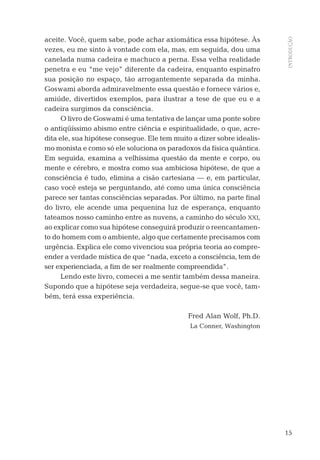 15
INTRODUÇÃO
aceite. Você, quem sabe, pode achar axiomática essa hipótese. Às
vezes, eu me sinto à vontade com ela, mas, em seguida, dou uma
canelada numa cadeira e machuco a perna. Essa velha realidade
penetra e eu “me vejo” diferente da cadeira, enquanto espinafro
sua posição no espaço, tão arrogantemente separada da minha.
Goswami aborda admiravelmente essa questão e fornece vários e,
amiúde, divertidos exemplos, para ilustrar a tese de que eu e a
cadeira surgimos da consciência.
O livro de Goswami é uma tentativa de lançar uma ponte sobre
o antiqüíssimo abismo entre ciência e espiritualidade, o que, acre-
dita ele, sua hipótese consegue. Ele tem muito a dizer sobre idealis-
mo monista e como só ele soluciona os paradoxos da física quântica.
Em seguida, examina a velhíssima questão da mente e corpo, ou
mente e cérebro, e mostra como sua ambiciosa hipótese, de que a
consciência é tudo, elimina a cisão cartesiana — e, em particular,
caso você esteja se perguntando, até como uma única consciência
parece ser tantas consciências separadas. Por último, na parte ﬁnal
do livro, ele acende uma pequenina luz de esperança, enquanto
tateamos nosso caminho entre as nuvens, a caminho do século XXI,
ao explicar como sua hipótese conseguirá produzir o reencantamen-
to do homem com o ambiente, algo que certamente precisamos com
urgência. Explica ele como vivenciou sua própria teoria ao compre-
ender a verdade mística de que “nada, exceto a consciência, tem de
ser experienciada, a ﬁm de ser realmente compreendida”.
Lendo este livro, comecei a me sentir também dessa maneira.
Supondo que a hipótese seja verdadeira, segue-se que você, tam-
bém, terá essa experiência.
Fred Alan Wolf, Ph.D.
La Conner, Washington
04-introdu.indd 1504-introdu.indd 15 28.05.10 15:06:5828.05.10 15:06:58
 