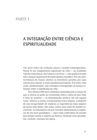17
PARTE 1
A INTEGRAÇÃO ENTRE CIÊNCIA E
ESPIRITUALIDADE
Um nível crítico de confusão satura o mundo contemporâneo.
Nossa fé nos componentes espirituais da vida — na realidade
vital da consciência, dos valores e de Deus — está sendo corroída
sob o ataque implacável do materialismo cientíﬁco. Por um lado,
recebemos de braços abertos os benefícios gerados por uma
ciência que assume a visão mundial materialista. Por outro, essa
visão, predominante, não consegue corresponder às nossas in-
tuições sobre o signiﬁcado da vida.
Nos últimos 400 anos, adotamos gradualmente a crença de
que a ciência só pode ser construída sobre a idéia de que tudo
é feito de matéria — os denominados átomos, em um espaço
vazio. Viemos a aceitar o materialismo como dogma, a despeito
de sua incapacidade de explicar as experiências mais simples
de nossa vida diária. Em suma, temos uma visão de mundo in-
coerente. As tribulações em que vivemos alimentaram a exigên-
cia de um novo paradigma — uma visão uniﬁcadora do mundo
que integre mente e espírito na ciência. Nenhum novo paradig-
ma, contudo, emergiu até agora.
05-parte-1.indd 1705-parte-1.indd 17 28.05.10 15:07:3828.05.10 15:07:38
 