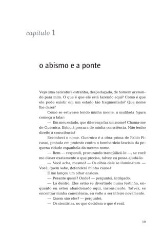 19
capítulo 1
o abismo e a ponte
Vejo uma caricatura estranha, despedaçada, de homem acenan-
do para mim. O que é que ele está fazendo aqui? Como é que
ele pode existir em um estado tão fragmentado? Que nome
lhe darei?
Como se estivesse lendo minha mente, a mutilada ﬁgura
começa a falar:
— Em meu estado, que diferença faz um nome? Chama-me
de Guernica. Estou à procura de minha consciência. Não tenho
direito à consciência?
Reconheci o nome. Guernica é a obra-prima de Pablo Pi-
casso, pintada em protesto contra o bombardeio fascista da pe-
quena cidade espanhola do mesmo nome.
— Bem — respondi, procurando tranqüilizá-lo —, se você
me disser exatamente o que precisa, talvez eu possa ajudá-lo.
— Você acha, mesmo? — Os olhos dele se iluminaram. —
Você, quem sabe, defenderá minha causa?
E me lançou um olhar ansioso.
— Perante quem? Onde? — perguntei, intrigado.
— Lá dentro. Eles estão se divertindo numa festinha, en-
quanto eu estou abandonado aqui, inconsciente. Talvez, se
encontrar minha consciência, eu volte a ser inteiro novamente.
— Quem são eles? — perguntei.
— Os cientistas, os que decidem o que é real.
06-parte-1-cap01.indd 1906-parte-1-cap01.indd 19 28.05.10 15:10:0628.05.10 15:10:06
 