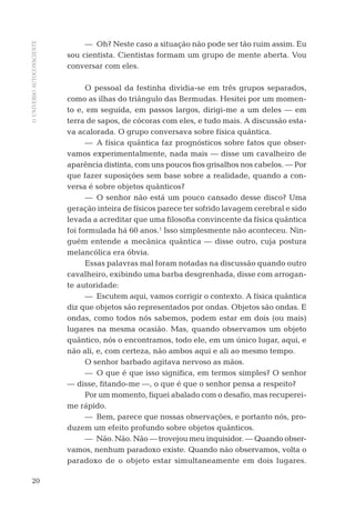 OUNIVERSOAUTOCONSCIENTE
20
— Oh? Neste caso a situação não pode ser tão ruim assim. Eu
sou cientista. Cientistas formam um grupo de mente aberta. Vou
conversar com eles.
O pessoal da festinha dividia-se em três grupos separados,
como as ilhas do triângulo das Bermudas. Hesitei por um momen-
to e, em seguida, em passos largos, dirigi-me a um deles — em
terra de sapos, de cócoras com eles, e tudo mais. A discussão esta-
va acalorada. O grupo conversava sobre física quântica.
— A física quântica faz prognósticos sobre fatos que obser-
vamos experimentalmente, nada mais — disse um cavalheiro de
aparência distinta, com uns poucos ﬁos grisalhos nos cabelos. — Por
que fazer suposições sem base sobre a realidade, quando a con-
versa é sobre objetos quânticos?
— O senhor não está um pouco cansado desse disco? Uma
geração inteira de físicos parece ter sofrido lavagem cerebral e sido
levada a acreditar que uma ﬁlosoﬁa convincente da física quântica
foi formulada há 60 anos.1
Isso simplesmente não aconteceu. Nin-
guém entende a mecânica quântica — disse outro, cuja postura
melancólica era óbvia.
Essas palavras mal foram notadas na discussão quando outro
cavalheiro, exibindo uma barba desgrenhada, disse com arrogan-
te autoridade:
— Escutem aqui, vamos corrigir o contexto. A física quântica
diz que objetos são representados por ondas. Objetos são ondas. E
ondas, como todos nós sabemos, podem estar em dois (ou mais)
lugares na mesma ocasião. Mas, quando observamos um objeto
quântico, nós o encontramos, todo ele, em um único lugar, aqui, e
não ali, e, com certeza, não ambos aqui e ali ao mesmo tempo.
O senhor barbado agitava nervoso as mãos.
— O que é que isso signiﬁca, em termos simples? O senhor
— disse, ﬁtando-me —, o que é que o senhor pensa a respeito?
Por um momento, ﬁquei abalado com o desaﬁo, mas recuperei-
me rápido.
— Bem, parece que nossas observações, e portanto nós, pro-
duzem um efeito profundo sobre objetos quânticos.
— Não. Não. Não — trovejou meu inquisidor. — Quando obser-
vamos, nenhum paradoxo existe. Quando não observamos, volta o
paradoxo de o objeto estar simultaneamente em dois lugares.
06-parte-1-cap01.indd 2006-parte-1-cap01.indd 20 28.05.10 15:10:0728.05.10 15:10:07
 