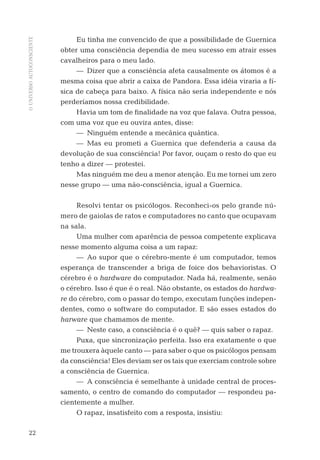 OUNIVERSOAUTOCONSCIENTE
22
Eu tinha me convencido de que a possibilidade de Guernica
obter uma consciência dependia de meu sucesso em atrair esses
cavalheiros para o meu lado.
— Dizer que a consciência afeta causalmente os átomos é a
mesma coisa que abrir a caixa de Pandora. Essa idéia viraria a fí-
sica de cabeça para baixo. A física não seria independente e nós
perderíamos nossa credibilidade.
Havia um tom de ﬁnalidade na voz que falava. Outra pessoa,
com uma voz que eu ouvira antes, disse:
— Ninguém entende a mecânica quântica.
— Mas eu prometi a Guernica que defenderia a causa da
devolução de sua consciência! Por favor, ouçam o resto do que eu
tenho a dizer — protestei.
Mas ninguém me deu a menor atenção. Eu me tornei um zero
nesse grupo — uma não-consciência, igual a Guernica.
Resolvi tentar os psicólogos. Reconheci-os pelo grande nú-
mero de gaiolas de ratos e computadores no canto que ocupavam
na sala.
Uma mulher com aparência de pessoa competente explicava
nesse momento alguma coisa a um rapaz:
— Ao supor que o cérebro-mente é um computador, temos
esperança de transcender a briga de foice dos behavioristas. O
cérebro é o hardware do computador. Nada há, realmente, senão
o cérebro. Isso é que é o real. Não obstante, os estados do hardwa-
re do cérebro, com o passar do tempo, executam funções indepen-
dentes, como o software do computador. E são esses estados do
harware que chamamos de mente.
— Neste caso, a consciência é o quê? — quis saber o rapaz.
Puxa, que sincronização perfeita. Isso era exatamente o que
me trouxera àquele canto — para saber o que os psicólogos pensam
da consciência! Eles deviam ser os tais que exerciam controle sobre
a consciência de Guernica.
— A consciência é semelhante à unidade central de proces-
samento, o centro de comando do computador — respondeu pa-
cientemente a mulher.
O rapaz, insatisfeito com a resposta, insistiu:
06-parte-1-cap01.indd 2206-parte-1-cap01.indd 22 28.05.10 15:10:0728.05.10 15:10:07
 