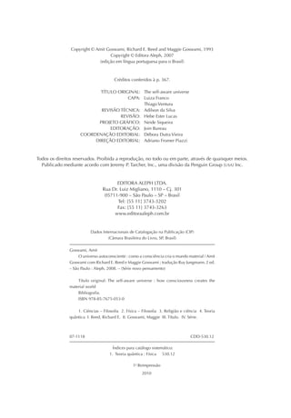 Copyright © Amit Goswami, Richard E. Reed and Maggie Goswami, 1993
Copyright © Editora Aleph, 2007
(edição em língua portuguesa para o Brasil)
Créditos conferidos à p. 367.
TÍTULO ORIGINAL: The self-aware universe
CAPA: Luiza Franco
Thiago Ventura
REVISÃO TÉCNICA: Adilson da Silva
REVISÃO: Hebe Ester Lucas
PROJETO GRÁFICO: Neide Siqueira
EDITORAÇÃO: Join Bureau
COORDENAÇÃO EDITORIAL: Débora Dutra Vieira
DIREÇÃO EDITORIAL: Adriano Fromer Piazzi
Todos os direitos reservados. Proibida a reprodução, no todo ou em parte, através de quaisquer meios.
Publicado mediante acordo com Jeremy P. Tarcher, Inc., uma divisão da Penguin Group (USA) Inc.
EDITORA ALEPH LTDA.
Rua Dr. Luiz Migliano, 1110 – Cj. 301
05711-900 – São Paulo – SP – Brasil
Tel: [55 11] 3743-3202
Fax: [55 11] 3743-3263
www.editoraaleph.com.br
Dados Internacionais de Catalogação na Publicação (CIP)
(Câmara Brasileira do Livro, SP, Brasil)
Goswami, Amit
O universo autoconsciente : como a consciência cria o mundo material / Amit
Goswami com Richard E. Reed e Maggie Goswami ; tradução Ruy Jungmann. 2 ed.
– São Paulo : Aleph, 2008. – (Série novo pensamento)
Título original: The self-aware universe : how consciousness creates the
material world
Bibliograﬁa.
ISBN 978-85-7675-053-0
1. Ciências – Filosoﬁa 2. Física – Filosoﬁa 3. Religião e ciência 4. Teoria
quântica I. Reed, Richard E. II. Goswami, Maggie III. Título. IV. Série.
07-1118 CDD-530.12
Índices para catálogo sistemático:
1. Teoria quântica : Física 530.12
1a
Reimpressão
2010
 