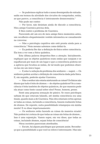 23
OABISMOEAPONTE
— Se pudermos explicar todo o nosso desempenho de entrada-
saída em termos da atividade dos circuitos do computador, então,
ao que parece, a consciência é inteiramente desnecessária.2
Não pude me conter:
— Por favor, não desistam ainda de discutir a consciência.
Meu amigo Guernica precisa dela.
E lhes contei o problema de Guernica.
Parecendo até um eco de meu amigo físico momentos antes,
um cavalheiro elegantemente vestido intrometeu-se casualmente
na conversa:
— Mas a psicologia cognitiva não está pronta ainda para a
consciência.3
Nem mesmo sabemos como deﬁni-la.
— Eu poderia lhe dar a deﬁnição do físico sobre consciência.
Ela tem a ver com a física quântica.
Esta última palavra despertou-lhes a atenção. Inicialmente,
expliquei que os objetos quânticos eram ondas que surgiam e se
espalhavam por mais de um lugar e que a consciência poderia ser
a agência que focaliza as ondas, de tal modo que podemos obser-
vá-las em um único lugar.
— E esta é a solução do problema dos senhores — sugeri. — Os
senhores podem aceitar a deﬁnição de consciência dada pela física.
E, em seguida, poderão ajudar Guernica.
— Mas o senhor não estaria misturando as coisas? Os físicos não
dizem que tudo é feito de átomos — de objetos quânticos? Se a cons-
ciência é feita também de objetos quânticos, de que maneira pode
ela atuar como fonte causal sobre eles? Pense, homem, pense.
Senti uma pequena sensação de pânico. Se esses psicólogos
sabiam do que estavam falando, até minha consciência era uma
ilusão, quanto mais a de Guernica. Mas eles estariam certos apenas
se todas as coisas, incluindo a consciência, fossem realmente feitas
de átomos. De repente, outra possibilidade relampejou em minha
mente! E eu disse impetuosamente:
— Os senhores estão fazendo as coisas da maneira errada!
Não podem ter certeza de que todas as coisas são feitas de átomos...
Isso é uma suposição. Vamos supor, em vez disso, que todas as
coisas, incluindo átomos, sejam feitas de consciência!
Meus ouvintes pareceram atordoados.
— Escute, há alguns psicólogos que pensam assim. Reconhe-
ço que a possibilidade a que você se refere é interessante. Mas não
06-parte-1-cap01.indd 2306-parte-1-cap01.indd 23 28.05.10 15:10:0828.05.10 15:10:08
 