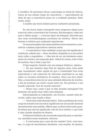 OUNIVERSOAUTOCONSCIENTE
24
é cientíﬁca. Se queremos elevar a psicologia ao status de ciência,
temos de nos manter longe da consciência — especialmente da
idéia de que a consciência possa ser a realidade primária. Sinto
muito, moço.
A mulher que havia falado parecia realmente penalizada.
Eu não havia ainda conseguido fazer progresso algum para
trazer de volta a consciência de Guernica. Em desespero, voltei-me
para o último grupo — o terceiro ápice do triângulo. Descobri que
eles eram neuroﬁsiologistas (cientistas do cérebro). Talvez eles
fossem os árbitros que realmente importavam.
Os neurocirurgiões discutiam também nesse momento a cons-
ciência e minhas expectativas subiram muito.
— A consciência é uma entidade causal que dá signiﬁcado à
existência, admito isso — disse um deles, dirigindo-se a um senhor
mais velho e esquelético. — Mas tem de ser um fenômeno emer-
gente do cérebro, não separado dele. Aﬁnal de contas, tudo é feito
de matéria. Isso é tudo o que há.4
O tipo magrelo, falando com um sotaque britânico, objetou:
— De que maneira algo feito de alguma outra coisa pode
agir causalmente sobre aquilo de que é constituído? Isso seria
equivalente a um comercial de televisão repetindo-se ao agir
sobre os circuitos eletrônicos do monitor. Deus nos livre disso!
Não, a consciência tem de ser uma entidade diferente do cérebro,
a ﬁm de produzir um efeito causal sobre ele. Ela pertence a um
mundo separado, fora do mundo material.5
— Nesse caso, como é que os dois mundos interagem? Um
fantasma não pode atuar sobre uma máquina.
Interrompendo-os rudemente, um terceiro, usando rabo-de-
cavalo, soltou uma risada e disse:
— Vocês dois estão dizendo tolices. Todo o problema de vocês
surge da tentativa de encontrar signiﬁcado em um mundo material
inerentemente sem sentido. Olhem aqui, os físicos têm razão quan-
do dizem que não há signiﬁcado, não há livre-arbítrio, e que tudo
é uma ciranda aleatória de átomos.
O defensor britânico de um mundo separado para a consciên-
cia, sarcástico nesse momento, retrucou:
— E você pensa que o que diz faz sentido! Você, você mes-
mo, é o jogo de movimentos aleatórios, sem sentido, de átomos.
06-parte-1-cap01.indd 2406-parte-1-cap01.indd 24 28.05.10 15:10:0828.05.10 15:10:08
 