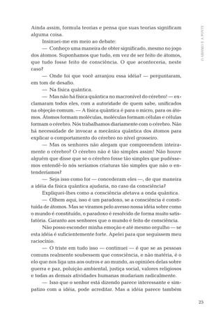 25
OABISMOEAPONTE
Ainda assim, formula teorias e pensa que suas teorias signiﬁcam
alguma coisa.
Insinuei-me em meio ao debate:
— Conheço uma maneira de obter signiﬁcado, mesmo no jogo
dos átomos. Suponhamos que tudo, em vez de ser feito de átomos,
que tudo fosse feito de consciência. O que aconteceria, neste
caso?
— Onde foi que você arranjou essa idéia? — perguntaram,
em tom de desaﬁo.
— Na física quântica.
— Mas não há física quântica no macronível do cérebro! — ex-
clamaram todos eles, com a autoridade de quem sabe, uniﬁcados
na objeção comum. — A física quântica é para o micro, para os áto-
mos. Átomos formam moléculas, moléculas formam células e células
formam o cérebro. Nós trabalhamos diariamente com o cérebro. Não
há necessidade de invocar a mecânica quântica dos átomos para
explicar o comportamento do cérebro no nível grosseiro.
— Mas os senhores não alegam que compreendem inteira-
mente o cérebro? O cérebro não é tão simples assim! Não houve
alguém que disse que se o cérebro fosse tão simples que pudésse-
mos entendê-lo nós seríamos criaturas tão simples que não o en-
tenderíamos?
— Seja isso como for — concederam eles —, de que maneira
a idéia da física quântica ajudaria, no caso da consciência?
Expliquei-lhes como a consciência afetava a onda quântica.
— Olhem aqui, isso é um paradoxo, se a consciência é consti-
tuída de átomos. Mas se viramos pelo avesso nossa idéia sobre como
o mundo é constituído, o paradoxo é resolvido de forma muito satis-
fatória. Garanto aos senhores que o mundo é feito de consciência.
Não posso esconder minha emoção e até mesmo orgulho — se
esta idéia é suﬁcientemente forte. Apelei para que seguissem meu
raciocínio.
— O triste em tudo isso — continuei — é que se as pessoas
comuns realmente soubessem que consciência, e não matéria, é o
elo que nos liga uns aos outros e ao mundo, as opiniões delas sobre
guerra e paz, poluição ambiental, justiça social, valores religiosos
e todas as demais atividades humanas mudariam radicalmente.
— Isso que o senhor está dizendo parece interessante e sim-
patizo com a idéia, pode acreditar. Mas a idéia parece também
06-parte-1-cap01.indd 2506-parte-1-cap01.indd 25 28.05.10 15:10:0828.05.10 15:10:08
 