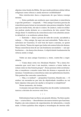 OUNIVERSOAUTOCONSCIENTE
26
alguma coisa tirada da Bíblia. De que modo podemos adotar idéias
religiosas como ciência e ainda merecer credibilidade?
Meu interlocutor dava a impressão de que falava consigo
mesmo.
— Estou pedindo aos senhores que concedam à consciência
o que lhe pertence — respondi. — Meu amigo Guernica precisa de
consciência para tornar-se novamente uma pessoa completa. E pelo
que ouvi nesta festa, ele não é o único. Se assim é, como os senho-
res podem ainda debater se a consciência de fato existe? Mas
chega disso! A existência da consciência não é em absoluto assun-
to debatível, e os senhores sabem disso.
— Entendo — disse o jovem de rabo-de-cavalo, sacudindo a
cabeça. — Meu amigo, há aqui um mal-entendido. Todos nós re-
solvemos ser Guernica. E você terá de fazer o mesmo, se quiser
fazer ciência. Temos de supor que todos nós somos feitos de átomos.
Nossa consciência tem de ser um fenômeno secundário — um epi-
fenômeno — da dança dos átomos. A objetividade fundamental da
ciência assim o exige.
Voltei ao meu amigo Guernica e, triste, contei-lhe a expe-
riência.
— Como disse certa vez Abraham Maslow: ”Se a única fer-
ramenta que você tem é um martelo, comece a tratar todas as
coisas como se elas fossem pregos”. Essas pessoas estão acostuma-
das a considerar o mundo como feito de átomos e separado de si
mesmas. Consideram a consciência como um epifenômeno ilusório.
Não podem lhe conceder consciência.
— Mas, e o senhor? — perguntou Guernica, ﬁtando-me. — O
senhor vai esconder-se por trás da objetividade cientíﬁca ou vai
fazer alguma coisa para me ajudar a recuperar a completeza?
Nesse momento, ele tremia.
A emoção com que falava despertou-me do sonho. Lentamente,
nasceu a decisão de escrever este livro.
* * *
Enfrentamos hoje na física um grande dilema. Na física quân-
tica — a nova física — descobrimos um marco teórico que funciona.
Explica um sem-número de experimentos de laboratório, e muito
mais. A física quântica deu origem a tecnologias de imensa utili-
06-parte-1-cap01.indd 2606-parte-1-cap01.indd 26 28.05.10 15:10:0928.05.10 15:10:09
 
