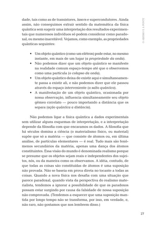 27
OABISMOEAPONTE
dade, tais como as de transistores, lasers e supercondutores. Ainda
assim, não conseguimos extrair sentido da matemática da física
quântica sem sugerir uma interpretação dos resultados experimen-
tais que numerosos indivíduos só podem considerar como parado-
xal, ou mesmo inaceitável. Vejamos, como exemplo, as propriedades
quânticas seguintes:
• Um objeto quântico (como um elétron) pode estar, no mesmo
instante, em mais de um lugar (a propriedade da onda).
• Não podemos dizer que um objeto quântico se manifeste
na realidade comum espaço-tempo até que o observemos
como uma partícula (o colapso da onda).
• Um objeto quântico deixa de existir aqui e simultaneamen-
te passa a existir ali, e não podemos dizer que ele passou
através do espaço interveniente (o salto quântico).
• A manifestação de um objeto quântico, ocasionada por
nossa observação, inﬂuencia simultaneamente seu objeto
gêmeo correlato — pouco importando a distância que os
separa (ação quântica a distância).
Não podemos ligar a física quântica a dados experimentais
sem utilizar alguns esquemas de interpretação, e a interpretação
depende da ﬁlosoﬁa com que encaramos os dados. A ﬁlosoﬁa que
há séculos domina a ciência (o materialismo físico, ou material)
supõe que só a matéria — que consiste de átomos ou, em última
análise, de partículas elementares — é real. Tudo mais são fenô-
menos secundários da matéria, apenas uma dança dos átomos
constituintes. Essa visão do mundo é denominada realismo porque
se presume que os objetos sejam reais e independentes dos sujei-
tos, nós, ou da maneira como os observamos. A idéia, contudo, de
que todas as coisas são constituídas de átomos é uma suposição
não provada. Não se baseia em prova direta no tocante a todas as
coisas. Quando a nova física nos desaﬁa com uma situação que
parece paradoxal, quando vista da perspectiva do realismo mate-
rialista, tendemos a ignorar a possibilidade de que os paradoxos
possam estar surgindo por causa da falsidade de nossa suposição
não comprovada. (Tendemos a esquecer que uma suposição man-
tida por longo tempo não se transforma, por isso, em verdade, e,
não raro, não gostamos que nos lembrem disso.)
06-parte-1-cap01.indd 2706-parte-1-cap01.indd 27 28.05.10 15:10:0928.05.10 15:10:09
 