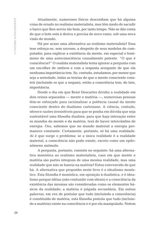 OUNIVERSOAUTOCONSCIENTE
28
Atualmente, numerosos físicos desconﬁam que há alguma
coisa de errado no realismo materialista, mas têm medo de sacudir
o barco que lhes serviu tão bem, por tanto tempo. Não se dão conta
de que o bote está à deriva e precisa de novo rumo, sob uma nova
visão do mundo.
Há por acaso uma alternativa ao realismo materialista? Essa
tese esforça-se, sem sucesso, a despeito de seus modelos de com-
putador, para explicar a existência da mente, em especial o fenô-
meno de uma autoconsciência causalmente potente. “O que é
consciência?” O realista materialista tenta ignorar a pergunta com
um encolher de ombros e com a resposta arrogante de que ela
nenhuma importância tem. Se, contudo, estudamos, por menor que
seja a seriedade, todas as teorias de que a mente consciente cons-
trói (incluindo os que a negam), então a consciência tem, de fato,
importância.
Desde o dia em que René Descartes dividiu a realidade em
dois reinos separados — mente e matéria —, numerosas pessoas
têm-se esforçado para racionalizar a potência causal da mente
consciente dentro do dualismo cartesiano. A ciência, contudo,
oferece razões irresistíveis para que se ponha em dúvida que seja
sustentável uma ﬁlosoﬁa dualista: para que haja interação entre
os mundos da mente e da matéria, terá de haver intercâmbio de
energia. Ora, sabemos que no mundo material a energia per-
manece constante. Certamente, portanto, só há uma realidade.
Aí é que surge o problema: se a única realidade é a realidade
material, a consciência não pode existir, exceto como um epife-
nômeno anômalo.
A pergunta, portanto, consiste no seguinte: há uma alterna-
tiva monística ao realismo materialista, caso em que mente e
matéria são partes integrais de uma mesma realidade, mas uma
realidade que não se baseia na matéria? Estou convencido de que
há. A alternativa que proponho neste livro é o idealismo monís-
tico. Esta ﬁlosoﬁa é monística, em oposição à dualística, e é idea-
lismo porque idéias (não confundir com ideais) e a consciência da
existência das mesmas são consideradas como os elementos bá-
sicos da realidade; a matéria é julgada secundária. Em outras
palavras, em vez de postular que tudo (incluindo a consciência)
é constituído de matéria, esta ﬁlosoﬁa postula que tudo (incluin-
do a matéria) existe na consciência e é por ela manipulado. Notem
06-parte-1-cap01.indd 2806-parte-1-cap01.indd 28 28.05.10 15:10:0928.05.10 15:10:09
 