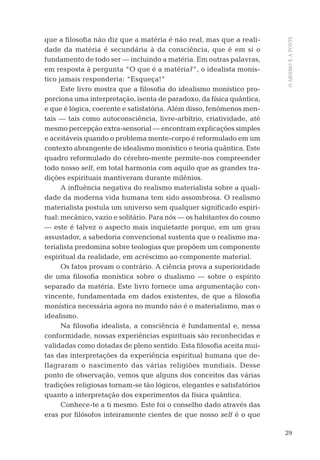 29
OABISMOEAPONTE
que a ﬁlosoﬁa não diz que a matéria é não real, mas que a reali-
dade da matéria é secundária à da consciência, que é em si o
fundamento de todo ser — incluindo a matéria. Em outras palavras,
em resposta à pergunta “O que é a matéria?”, o idealista monís-
tico jamais responderia: “Esqueça!”
Este livro mostra que a ﬁlosoﬁa do idealismo monístico pro-
porciona uma interpretação, isenta de paradoxo, da física quântica,
e que é lógica, coerente e satisfatória. Além disso, fenômenos men-
tais — tais como autoconsciência, livre-arbítrio, criatividade, até
mesmo percepção extra-sensorial — encontram explicações simples
e aceitáveis quando o problema mente-corpo é reformulado em um
contexto abrangente de idealismo monístico e teoria quântica. Este
quadro reformulado do cérebro-mente permite-nos compreender
todo nosso self, em total harmonia com aquilo que as grandes tra-
dições espirituais mantiveram durante milênios.
A inﬂuência negativa do realismo materialista sobre a quali-
dade da moderna vida humana tem sido assombrosa. O realismo
materialista postula um universo sem qualquer signiﬁcado espiri-
tual: mecânico, vazio e solitário. Para nós — os habitantes do cosmo
— este é talvez o aspecto mais inquietante porque, em um grau
assustador, a sabedoria convencional sustenta que o realismo ma-
terialista predomina sobre teologias que propõem um componente
espiritual da realidade, em acréscimo ao componente material.
Os fatos provam o contrário. A ciência prova a superioridade
de uma ﬁlosoﬁa monística sobre o dualismo — sobre o espírito
separado da matéria. Este livro fornece uma argumentação con-
vincente, fundamentada em dados existentes, de que a ﬁlosoﬁa
monística necessária agora no mundo não é o materialismo, mas o
idealismo.
Na ﬁlosoﬁa idealista, a consciência é fundamental e, nessa
conformidade, nossas experiências espirituais são reconhecidas e
validadas como dotadas de pleno sentido. Esta ﬁlosoﬁa aceita mui-
tas das interpretações da experiência espiritual humana que de-
flagraram o nascimento das várias religiões mundiais. Desse
ponto de observação, vemos que alguns dos conceitos das várias
tradições religiosas tornam-se tão lógicos, elegantes e satisfatórios
quanto a interpretação dos experimentos da física quântica.
Conhece-te a ti mesmo. Este foi o conselho dado através das
eras por ﬁlósofos inteiramente cientes de que nosso self é o que
06-parte-1-cap01.indd 2906-parte-1-cap01.indd 29 28.05.10 15:10:0928.05.10 15:10:09
 