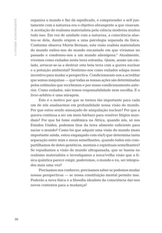 OUNIVERSOAUTOCONSCIENTE
30
organiza o mundo e lhe dá signiﬁcado, e compreender o self jun-
tamente com a natureza era o objetivo abrangente a que visavam.
A aceitação do realismo materialista pela ciência moderna mudou
tudo isso. Em vez de unidade com a natureza, a consciência afas-
tou-se dela, dando origem a uma psicologia separada da física.
Conforme observa Morris Berman, esta visão realista materialista
do mundo exilou-nos do mundo encantado em que vivíamos no
passado e condenou-nos a um mundo alienígena.6
Atualmente,
vivemos como exilados nesta terra estranha. Quem, senão um exi-
lado, arriscar-se-ia a destruir esta bela terra com a guerra nuclear
e a poluição ambiental? Sentirmo-nos como exilados solapa nosso
incentivo para mudar a perspectiva. Condicionaram-nos a acreditar
que somos máquinas — que todas as nossas ações são determinadas
pelos estímulos que recebemos e por nosso condicionamento ante-
rior. Como exilados, não temos responsabilidade nem escolha. E o
livre-arbítrio é uma miragem.
Este é o motivo por que se tornou tão importante para cada
um de nós analisarmos em profundidade nossa visão do mundo.
Por que estou sendo ameaçado de aniquilação nuclear? Por que a
guerra continua a ser um meio bárbaro para resolver litígios mun-
diais? Por que há fome endêmica na África, quando nós, só nos
Estados Unidos, podemos tirar da terra alimento suﬁciente para
saciar o mundo? Como foi que adquiri uma visão do mundo (mais
importante ainda, estou engasgado com ela?) que determina tanta
separação entre mim e meus semelhantes, quando todos nós com-
partilhamos de dotes genéticos, mentais e espirituais semelhantes?
Se repudiamos a visão de mundo ultrapassada, que se baseia no
realismo materialista e investigamos a nova/velha visão que a fí-
sica quântica parece exigir, poderemos, o mundo e eu, ser integra-
dos mais uma vez?
Precisamos nos conhecer; precisamos saber se podemos mudar
nossas perspectivas — se nossa constituição mental permite isso.
Poderão a nova física e a ﬁlosoﬁa idealista da consciência dar-nos
novos contextos para a mudança?
06-parte-1-cap01.indd 3006-parte-1-cap01.indd 30 28.05.10 15:10:1028.05.10 15:10:10
 