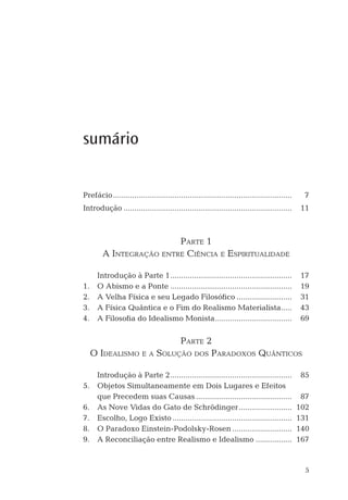 5
sumário
Prefácio.................................................................................... 7
Introdução ............................................................................... 11
PARTE 1
A INTEGRAÇÃO ENTRE CIÊNCIA E ESPIRITUALIDADE
Introdução à Parte 1......................................................... 17
1. O Abismo e a Ponte ......................................................... 19
2. A Velha Física e seu Legado Filosóﬁco .......................... 31
3. A Física Quântica e o Fim do Realismo Materialista..... 43
4. A Filosoﬁa do Idealismo Monista.................................... 69
PARTE 2
O IDEALISMO E A SOLUÇÃO DOS PARADOXOS QUÂNTICOS
Introdução à Parte 2......................................................... 85
5. Objetos Simultaneamente em Dois Lugares e Efeitos
que Precedem suas Causas ............................................. 87
6. As Nove Vidas do Gato de Schrödinger......................... 102
7. Escolho, Logo Existo ........................................................ 131
8. O Paradoxo Einstein-Podolsky-Rosen ............................ 140
9. A Reconciliação entre Realismo e Idealismo ................. 167
 