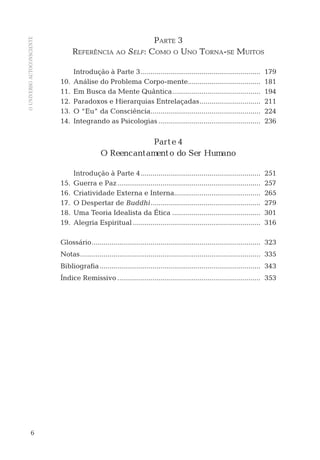OUNIVERSOAUTOCONSCIENTE
6
PARTE 3
REFERÊNCIA AO SELF: COMO O UNO TORNA-SE MUITOS
Introdução à Parte 3............................................................. 179
10. Análise do Problema Corpo-mente..................................... 181
11. Em Busca da Mente Quântica............................................. 194
12. Paradoxos e Hierarquias Entrelaçadas............................... 211
13. O “Eu” da Consciência........................................................ 224
14. Integrando as Psicologias .................................................... 236
Parte 4
O Reencantamento do Ser Humano
Introdução à Parte 4............................................................. 251
15. Guerra e Paz......................................................................... 257
16. Criatividade Externa e Interna............................................ 265
17. O Despertar de Buddhi........................................................ 279
18. Uma Teoria Idealista da Ética ............................................. 301
19. Alegria Espiritual ................................................................. 316
Glossário...................................................................................... 323
Notas............................................................................................ 335
Bibliograﬁa.................................................................................. 343
Índice Remissivo ......................................................................... 353
 