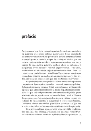 7
prefácio
Ao tempo em que fazia curso de graduação e estudava mecâni-
ca quântica, eu e meus colegas passávamos horas discutindo
assuntos esotéricos do tipo: poderá um elétron estar realmente
em dois lugares ao mesmo tempo? Eu conseguia aceitar que um
elétron pudesse estar em dois lugares ao mesmo tempo; a men-
sagem da matemática quântica, embora cheia de sutilezas, é
inequívoca a esse respeito. Mas um objeto comum — digamos,
uma cadeira ou uma mesa, objetos que denominamos “reais” —
comporta-se também como um elétron? Será que se transforma
em ondas e começa a espalhar-se à maneira inexorável das on-
das, em todas as ocasiões em que não o estamos observando?
Objetosquevemosnaexperiênciadodia-a-dianãonosparecem
comportar-se das maneiras estranhas comuns à mecânica quântica.
Subconscientemente para nós é fácil sermos levados acriticamente
a pensar que a matéria macroscópica difere de partículas microscó-
picas — que seu comportamento convencional é regulado pelas
leis newtonianas, que formam a chamada física clássica. Na ver-
dade, numerosos físicos deixam de quebrar a cabeça com os pa-
radoxos da física quântica e sucumbem à solução newtoniana.
Dividem o mundo em objetos quânticos e clássicos — o que me
acontecia também, embora eu não me desse conta do que fazia.
Se queremos fazer uma carreira bem-sucedida em física,
não podemos nos preocupar demais com questões recalcitran-
tes ao entendimento, como os quebra-cabeças quânticos. A
03-prefacio.indd 703-prefacio.indd 7 28.05.10 15:05:5028.05.10 15:05:50
 