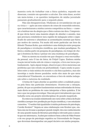 OUNIVERSOAUTOCONSCIENTE
8
maneira certa de trabalhar com a física quântica, segundo me
disseram, consiste em aprender a calcular. Em vista disso, aceitei
um meio-termo, e as questões instigantes de minha juventude
passaram gradualmente para o segundo plano.
Mas não desapareceram. Mudaram as circunstâncias em que
eu vivia e — após um sem-número de crises de ressentido estresse,
que caracterizaram a minha carreira competitiva na física — come-
cei a lembrar-me da alegria que a física outrora me dera. Compreen-
di que devia haver uma maneira alegre de abordar o assunto, mas
que precisava restabelecer meu espírito de indagação sobre o signi-
ﬁcado do universo e abandonar as acomodações mentais que ﬁzera
por motivo de carreira. Foi muito útil neste particular um livro do
ﬁlósofo Thomas Kuhn, que estabelece uma distinção entre pesquisa
de paradigma e revoluções cientíﬁcas, que mudam paradigmas. Eu
ﬁzera a minha parte em pesquisa de paradigmas; era tempo de che-
gar à fronteira da física e pensar em uma mudança de paradigma.
Mais ou menos na ocasião em que cheguei a essa encruzilha-
da pessoal, saiu O tao da física, de Fritjof Capra. Embora minha
reação inicial tenha sido de ciúme e rejeição, o livro me tocou pro-
fundamente. Após algum tempo, observei que o livro menciona um
problema que não estuda em profundidade. Capra sonda os para-
lelos entre a visão mística do mundo e a da física quântica, mas não
investiga a razão desses paralelos: serão eles mais do que mera
coincidência? Finalmente, eu encontrara o foco de minha indaga-
ção sobre a natureza da realidade.
A forma de Capra abordar as questões sobre a realidade passa-
va pela física das partículas elementares. Ocorreu-me a intuição,
porém, de que as questões fundamentais seriam enfrentadas de forma
mais direta no problema de como interpretar a física quântica. E foi
isso o que me propus investigar. Mas não previ inicialmente que esse
trabalho seria um projeto interdisciplinar de grande magnitude.
Eu estava na ocasião ministrando um curso sobre a física da ﬁcção
cientíﬁca (sempre tive predileção por ﬁcção cientíﬁca), e um estudante
comentou: “O senhor fala igualzinho à minha professora de psicologia,
Carolin Keutzer!” Seguiu-se uma colaboração com Keutzer que, em-
bora não me levasse a qualquer grande insight, deu-me conhecimento
de uma grande massa de literatura psicológica relevante para o assun-
toquemeinteressava.AcabeiporconhecerbemaobradeMikePosner
e de seu grupo de psicologia cognitiva na Universidade de Oregon,
que deveriam desempenhar um papel decisivo em minha pesquisa.
03-prefacio.indd 803-prefacio.indd 8 28.05.10 15:05:5028.05.10 15:05:50
 