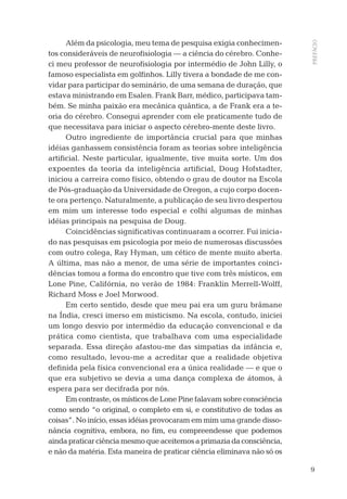 9
PREFÁCIO
Além da psicologia, meu tema de pesquisa exigia conhecimen-
tos consideráveis de neuroﬁsiologia — a ciência do cérebro. Conhe-
ci meu professor de neuroﬁsiologia por intermédio de John Lilly, o
famoso especialista em golﬁnhos. Lilly tivera a bondade de me con-
vidar para participar do seminário, de uma semana de duração, que
estava ministrando em Esalen. Frank Barr, médico, participava tam-
bém. Se minha paixão era mecânica quântica, a de Frank era a te-
oria do cérebro. Consegui aprender com ele praticamente tudo de
que necessitava para iniciar o aspecto cérebro-mente deste livro.
Outro ingrediente de importância crucial para que minhas
idéias ganhassem consistência foram as teorias sobre inteligência
artiﬁcial. Neste particular, igualmente, tive muita sorte. Um dos
expoentes da teoria da inteligência artiﬁcial, Doug Hofstadter,
iniciou a carreira como físico, obtendo o grau de doutor na Escola
de Pós-graduação da Universidade de Oregon, a cujo corpo docen-
te ora pertenço. Naturalmente, a publicação de seu livro despertou
em mim um interesse todo especial e colhi algumas de minhas
idéias principais na pesquisa de Doug.
Coincidências signiﬁcativas continuaram a ocorrer. Fui inicia-
do nas pesquisas em psicologia por meio de numerosas discussões
com outro colega, Ray Hyman, um cético de mente muito aberta.
A última, mas não a menor, de uma série de importantes coinci-
dências tomou a forma do encontro que tive com três místicos, em
Lone Pine, Califórnia, no verão de 1984: Franklin Merrell-Wolff,
Richard Moss e Joel Morwood.
Em certo sentido, desde que meu pai era um guru brâmane
na Índia, cresci imerso em misticismo. Na escola, contudo, iniciei
um longo desvio por intermédio da educação convencional e da
prática como cientista, que trabalhava com uma especialidade
separada. Essa direção afastou-me das simpatias da infância e,
como resultado, levou-me a acreditar que a realidade objetiva
deﬁnida pela física convencional era a única realidade — e que o
que era subjetivo se devia a uma dança complexa de átomos, à
espera para ser decifrada por nós.
Em contraste, os místicos de Lone Pine falavam sobre consciência
como sendo “o original, o completo em si, e constitutivo de todas as
coisas”. No início, essas idéias provocaram em mim uma grande disso-
nância cognitiva, embora, no ﬁm, eu compreendesse que podemos
aindapraticarciênciamesmoqueaceitemosaprimaziadaconsciência,
e não da matéria. Esta maneira de praticar ciência eliminava não só os
03-prefacio.indd 903-prefacio.indd 9 28.05.10 15:05:5128.05.10 15:05:51
 