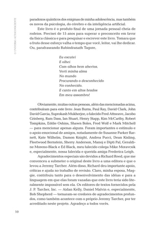 OUNIVERSOAUTOCONSCIENTE
10
paradoxosquânticosdosenigmasdeminhaadolescência,mastambém
os novos da psicologia, do cérebro e da inteligência artiﬁcial.
Este livro é o produto ﬁnal de uma jornada pessoal cheia de
rodeios. Precisei de 15 anos para superar o preconceito em favor
da física clássica e para pesquisar e escrever este livro. Tomara que
o fruto desse esforço valha o tempo que você, leitor, vai lhe dedicar.
Ou, parafraseando Rabindranath Tagore,
Eu escutei
E olhei
Com olhos bem abertos.
Verti minha alma
No mundo
Procurando o desconhecido
No conhecido.
E canto em altos brados
Em meu assombro!
Obviamente,muitasoutraspessoas,alémdasmencionadasacima,
contribuíram para este livro: Jean Burns, Paul Ray, David Clark, John
DavidGarcia,SuprokashMukherjee,ofalecidoFredAttneave,Jacobo
Grinberg, Ram Dass, Ian Stuart, Henry Stapp, Kim McCarthy, Robert
Tompkins, Eddie Oshins, Shawn Boles, Fred Wolf e Mark Mitchell
— para mencionar apenas alguns. Foram importantes o estímulo e
o apoio emocional de amigos, notadamente de Susanne Parker Bar-
nett, Kate Wilhelm, Damon Knight, Andrea Pucci, Dean Kisling,
Fleetwood Bernstein, Sherry Anderson, Manoj e Dipti Pal, Geraldi-
ne Moreno-Black e Ed Black, meu falecido colega Mike Moravcsik
e, especialmente, nossa falecida e querida amiga Frederica Leigh.
Agradecimentos especiais são devidos a Richard Reed, que me
convenceu a submeter o original deste livro a uma editora e que o
levou a Jeremy Tarcher. Além disso, Richard deu importante apoio,
críticas e ajuda no trabalho de revisão. Claro, minha esposa, Mag-
gie, contribuiu tanto para o desenvolvimento das idéias e para a
linguagem em que elas foram vazadas que este livro teria sido lite-
ralmente impossível sem ela. Os editores de textos fornecidos pela
J. P. Tarcher, Inc. — Aidan Kelly, Daniel Malvin e, especialmente,
Bob Shepherd — tornaram-se credores de agradecimentos profun-
dos, como também acontece com o próprio Jeremy Tarcher, por ter
acreditado neste projeto. Agradeço a todos vocês.
03-prefacio.indd 1003-prefacio.indd 10 28.05.10 15:05:5128.05.10 15:05:51
 