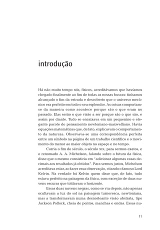 11
introdução
Há não muito tempo nós, físicos, acreditávamos que havíamos
chegado ﬁnalmente ao ﬁm de todas as nossas buscas: tínhamos
alcançado o ﬁm da estrada e descoberto que o universo mecâ-
nico era perfeito em todo o seu esplendor. As coisas comportam-
se da maneira como acontece porque são o que eram no
passado. Elas serão o que virão a ser porque são o que são, e
assim por diante. Tudo se encaixava em um pequenino e ele-
gante pacote de pensamento newtoniano-maxwelliano. Havia
equações matemáticas que, de fato, explicavam o comportamen-
to da natureza. Observava-se uma correspondência perfeita
entre um símbolo na página de um trabalho cientíﬁco e o movi-
mento do menor ao maior objeto no espaço e no tempo.
Corria o ﬁm do século, o século XIX, para sermos exatos, e
o renomado A. A. Michelson, falando sobre o futuro da física,
disse que o mesmo consistiria em “adicionar algumas casas de-
cimais aos resultados já obtidos”. Para sermos justos, Michelson
acreditava estar, ao fazer essa observação, citando o famoso Lord
Kelvin. Na verdade foi Kelvin quem disse que, de fato, tudo
estava perfeito na paisagem da física, com exceção de duas nu-
vens escuras que toldavam o horizonte.
Essas duas nuvens negras, como se viu depois, não apenas
ocultavam a luz do sol na paisagem turneresca, newtoniana,
mas a transformavam numa desnorteante visão abstrata, tipo
Jackson Pollock, cheia de pontos, manchas e ondas. Essas nu-
04-introdu.indd 1104-introdu.indd 11 28.05.10 15:06:5728.05.10 15:06:57
 