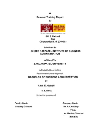 A
                     Summer Training Report
                                    Of




                             Oil & Natural
                                  Gas
                        Corporation Ltd. (ONGC)

                             Submitted To
                 SHREE P.M PATEL INSTITUTE OF BUSINESS
                       ADMINISTRATION

                              Affiliated To
                  SARDAR PATEL UNIVERSITY

                       In Partial fulfillment of the
                     Requirement for the degree of.
             BACHELOR OF BUSINESS ADMINISTRATION
                               By

                      Amit .K. Gandhi

                          S. Y. B.B.A

                    Under the guidance of.



Faculty Guide:                                         Company Guide:
Sandeep Chandra                                        Mr. R.P.Kuldeep
                                                             (F & A)
                                                       Mr. Manish Chanchal
                                                             (H.R-ER)
 