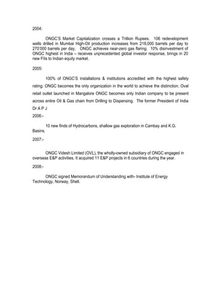 2004:

       ONGC’S Market Capitalization crosses a Trillion Rupees. 106 redevelopment
wells drilled in Mumbai High-Oil production increases from 218,000 barrels per day to
270’000 barrels per day. ONGC achieves near-zero gas flaring. 10% disinvestment of
ONGC highest in India – receives unprecedented global investor response, brings in 20
new FIIs to Indian equity market.

2005:

          100% of ONGC’S installations & institutions accredited with the highest safety
rating; ONGC becomes the only organization in the world to achieve the distinction. Oval
retail outlet launched in Mangalore ONGC becomes only Indian company to be present
across entire Oil & Gas chain from Drilling to Dispensing. The former President of India
Dr A P J
2006:-

          10 new finds of Hydrocarbons, shallow gas exploration in Cambay and K.G.
Basins.
2007:-


       ONGC Videsh Limited (OVL), the wholly-owned subsidiary of ONGC engaged in
overseas E&P activities. It acquired 11 E&P projects in 6 countries during the year.
2008:-

      ONGC signed Memorandum of Understanding with- Institute of Energy
Technology, Norway, Shell.
 