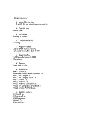 Company overview

    Name of the company
   O.N.G.C (Oil and natural gas corporation ltd.)

    Establish year
August 1956

    Key people
Radhey .S. Sharma

    Company secretary
S.P.Garg

    Registered office
Jeevan Bharti Building, Tower-2
124, Indira Chowk, New delhi-110001

     Corporate office
Tel Bhavan Deharadun-248003
Uttarakhand

     Bankers
State Bank of India

   Subsidiaries
ONGC Videsh Ltd.
Mangalore Refinery & petrochemicals Ltd.
ONGC Nile Ganga B.V
ONGC Nile Ganga (Cyprus) Ltd.
ONGC campus Ltd.
ONGC Narmada Ltd.
ONGC Do Brazil Exploration Ltd.
ONGC Nile Ganga (San Cristobal) B.V
ONGC Amazon Alakhanda Ltd.

    Statutory Auditors
K K Soni & co.
S C Ajmera & co.
PSD Associates
Singni & Co.
Padamnabham
 