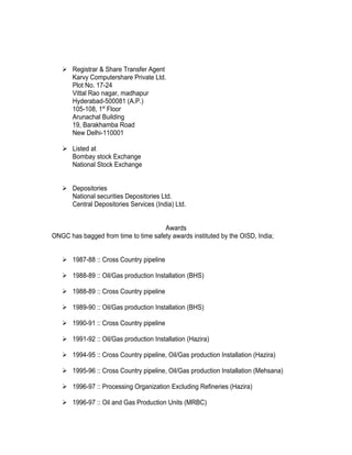  Registrar & Share Transfer Agent
     Karvy Computershare Private Ltd.
     Plot No. 17-24
     Vittal Rao nagar, madhapur
     Hyderabad-500081 (A.P.)
     105-108, 1st Floor
     Arunachal Building
     19, Barakhamba Road
     New Delhi-110001

    Listed at
     Bombay stock Exchange
     National Stock Exchange


    Depositories
     National securities Depositories Ltd.
     Central Depositories Services (India) Ltd.


                                      Awards
ONGC has bagged from time to time safety awards instituted by the OISD, India;


    1987-88 :: Cross Country pipeline

    1988-89 :: Oil/Gas production Installation (BHS)

    1988-89 :: Cross Country pipeline

    1989-90 :: Oil/Gas production Installation (BHS)

    1990-91 :: Cross Country pipeline

    1991-92 :: Oil/Gas production Installation (Hazira)

    1994-95 :: Cross Country pipeline, Oil/Gas production Installation (Hazira)

    1995-96 :: Cross Country pipeline, Oil/Gas production Installation (Mehsana)

    1996-97 :: Processing Organization Excluding Refineries (Hazira)

    1996-97 :: Oil and Gas Production Units (MRBC)
 