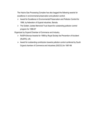 The Hazira Gas Processing Complex has also bagged the following awards for
   excellence in environmental preservation and pollution control:
    Award for Excellence in Environmental Preservation and Pollution Control for
      1996, by federation of Gujarat industries, Baroda.
    The Golden Jubilee Memorial Trust Award for outstanding pollution control
      program for 1996-97
Organized by Gujarat Chamber of Commerce and Industry.
    RoSPA Bronze Awards for 1998 by Royal Society foe Prevention of Accident
      (RoSPA), UK.
    Award for outstanding contribution towards pollution control conferred by South
      Gujarat chamber of Commerce and Industries (SGCCI) for 1997-98
 