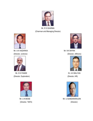 Mr. R S SHARMA
                            (Chairman and Managing Director)




Mr. A K HAZARIKA                                               Mr. N K MITRA
(Director, onshore)                                                (Director, offshore)




  Mr. D K PANDE                                                     Dr. A K BALYAN
(Director, Exploration)                                            (Director, HR)




        Mr. U N BOSE                                           Mr. U SUNDARARAJAN
         (Director, T&FS)                                              (Director)
 
