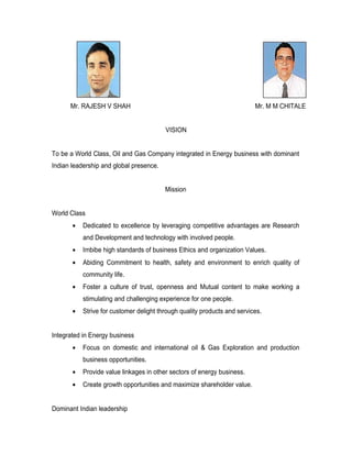 Mr. RAJESH V SHAH                                                   Mr. M M CHITALE


                                         VISION


To be a World Class, Oil and Gas Company integrated in Energy business with dominant
Indian leadership and global presence.


                                         Mission


World Class
       •   Dedicated to excellence by leveraging competitive advantages are Research
           and Development and technology with involved people.
       •   Imbibe high standards of business Ethics and organization Values.
       •   Abiding Commitment to health, safety and environment to enrich quality of
           community life.
       •   Foster a culture of trust, openness and Mutual content to make working a
           stimulating and challenging experience for one people.
       •   Strive for customer delight through quality products and services.


Integrated in Energy business
       •   Focus on domestic and international oil & Gas Exploration and production
           business opportunities.
       •   Provide value linkages in other sectors of energy business.
       •   Create growth opportunities and maximize shareholder value.


Dominant Indian leadership
 
