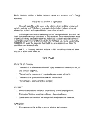Retain dominant position in Indian petroleum sector and enhance India’s Energy
Availability.
                          Size of the unit and form of organization

        Generally size of the unit is based on the total investment and total employment
made by particular unit. While form of organization is decided on the basis of internal
relationships, authority and responsibility to concerned departments.

        According to latest small-scale industry which is having investment more than 100
corers plant and machinery is considered as large-scale unit. While the employment made
by particular industry is based on factory act. Factory act shares the detailed information
regarding the employment for different industry. As the ONGC Ltd. Having approximately
26,000,000,000 as per the factory act thus ONGC is a large scale unit and it gets the
benefit that every scale unit gets.

       ONGC Ltd. Company. Its shares available in stock market fir purchase and resale
by public. It is also public sector unit.


                                         CORE VALUES


SENSE OF BELONGING
    •   There should be a sense of commitment loyalty and sense of ownership of the job
        and company properties.
    •   There should be improvements in personal work area as a self-starter.
    •   There should be quality individual work and value addition.
    •   There should be a sense of pride in company.


INTEGRITY
    •   Personal / Professional integrity is strictly abiding by rules and regulations.
    •   Processing / deciding cases in an unbiased / dispassionate way.
    •   Sense of ethics in behaviour and interpersonal and professional interaction.


TEAM-SPIRIT
    •   Employees should be working in groups, with trust and openness.
 
