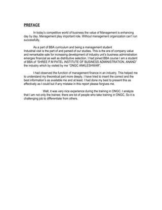 PREFACE

       In today’s competitive world of business the value of Management is enhancing
day by day. Management play important role. Without management organization can’t run
successfully.

        As a part of BBA curriculum and being a management student
Industrial visit is the part of and parsed of our studies. This is the era of company value
and remarkable sale for increasing development of industry unit’s business administration
emerges financial as well as distributive selection. I had joined BBA course I am a student
of BBA of “SHREE P.M PATEL INSTITUTE OF BUSINESS ADMINISTRATION, ANAND”
the industry which by visited by me “ONGC ANKLESHWAR”.

        I had observed the function of management finance in an industry. This helped me
to understand my theoretical part more deeply. I have tried to insert the correct and the
best information’s as available me and at least. I had done my best to present this as
effectively as I could but if any mistake in this report please forgives me.

               Well, it was very nice experience during the training in ONGC. I analyze
that I am not only the trainee; there are lot of people who take training in ONGC. So it is
challenging job to differentiate from others.
 