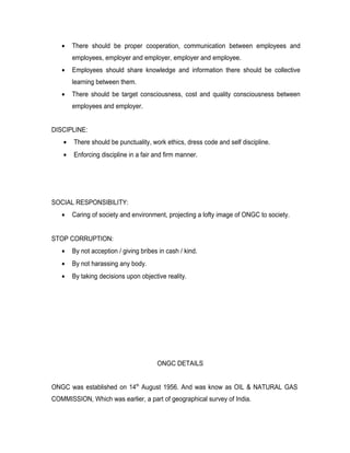 •    There should be proper cooperation, communication between employees and
        employees, employer and employer, employer and employee.
   •    Employees should share knowledge and information there should be collective
        learning between them.
   •    There should be target consciousness, cost and quality consciousness between
        employees and employer.


DISCIPLINE:
    •   There should be punctuality, work ethics, dress code and self discipline.
    •   Enforcing discipline in a fair and firm manner.




SOCIAL RESPONSIBILITY:
   •    Caring of society and environment, projecting a lofty image of ONGC to society.


STOP CORRUPTION:
   •    By not acception / giving bribes in cash / kind.
   •    By not harassing any body.
   •    By taking decisions upon objective reality.




                                        ONGC DETAILS


ONGC was established on 14th August 1956. And was know as OIL & NATURAL GAS
COMMISSION, Which was earlier, a part of geographical survey of India.
 