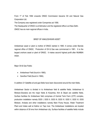From 1st of Feb 1994 onwards ONGC Commission became Oil and Natural Gas
Corporation Ltd.
The Company was registered under Companies act 1956.
The Headquarter of ONGC is at Dehradun and the registered office is at New Delhi.
ONGC has six main regional offices in India.




                          BRIEF OF ANKLESHWAR ASSET


Ankleshwar asset or plant is mother of ONGC started in 1960. It comes under Baroda
regional office of ONGC. Production of Oil & Gas was commenced in 1961. It is the
largest onshore asset or plant of ONGC. It makes second highest profit after MUMBAI
HIGH.




Major Oil & Gas Fields:


   •    Ankleshwar Field (found in 1960).
   •    Gandhar Field (found in 1984).


In addition 21 Satellite oil and gas fields have been discovered around the main fields.


Ankleshwar Sector is divided in to Ankleshwar field & satellite fields. Ankleshwar &
Motwan-Sisodara are the major fields & Kosamba, Kim & Olpad are satellite fields.
Surface facilities for Ankleshwar field comprises of Central Tank Farm (CTF) complex,
production installation namely GGS I, GGS II, GGS III, GGS IV, GGS V, GGS VI, GGS
Motwan, Andada and other installations namely Main Pump House, Water Treatment
Plant and Intake well at Kathor on Tapi river. The Ankleshwar installations are located
within distance of 30 kms from Ankleshwar city. Surface facilities of satellite fields include
 