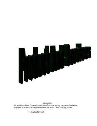 Introduction
Oil and Natural Gas Corporation Ltd. is the Top most leading company of India has
scattered its scope of achievement around the world. ONGC is doing its own

                  1. Exploration work
 