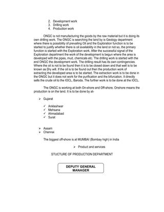 2. Development work
           3. Drilling work
           4. Production work

        ONGC is not manufacturing the goods by the raw material but it is doing its
own drilling work. The ONGC is searching the land by is Geology department
where there is possibility of prevailing Oil and the Exploration function is to be
started to justify whether there is oil availability in the land or not so, the primary
function is started with the Exploration work. After the successful signal of the
Exploration department the work of the development is begun where the area is
developed with the pipes, mud, chemicals etc. The drilling work is started with the
end ONGC the development work. The drilling result has its own contingencies.
Where the oil is not to be found then it is to be closed down and that well is to be
known as Dry will. If the oil is to be found out then the production work of
extracting the developed area is to be started. The extraction work is to be done in
the ONGC but it does not work for the purification and the bifurcation. It directly
sells the crude oil to the IOCL, Baroda. The further work is to be done at the IOCL.

       The ONGC is working at both On-shore and Off-shore. Onshore means the
production is on the land. It is to be done by at-

    Gujarat

          Ankleshwar
          Mehsana
          Ahmadabad
          Surat


    Assam
    Chennai

       The biggest off-shore is at MUMBAI (Bombay high) in India

                                 Product and services

              STUCTURE OF PRODUCTION DEPARTMENT


                          DEPUTY GENERAL
                             MANAGER
 