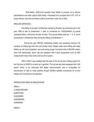 GGS-dabka, GGS-north gandhar have facility to process oil to refinery
specifications and other typical GGS facility. Processed oil is pumped from CTF, CTF to
koyali refinery. Gas from the field is sold to consumers, main one is GAIL.

DRILLING SERVICES:-

          The drilling of oil well in Ankleshwar started by Russian rig (uralmarsh-sd) in the
year 1960 at well no Ankleshwar -1 later on christened as “VASUDHARA” by pandit
Javaharlal Nehru, first prime minister of India. This rig had drilled well nos. 1, 2, 5, and 6
successfully in Ankleshwar field during the drilling of Ankleshwar 7.

              During the year 1993-94, Ankleshwar project was operating maximum 22
numbers of drilling rigs both own and charter hired. Deeper wells were drilling with deep
drilling rig with dual completion and well having longer horizontal drill of 300-400 meters
were drill directionally. Some rigs are equipped with hi-tech equipments such as IRD
(independent rotary drive units) and top drive system.

           RIG e-1400-7 was installed with the state of the art top drive drilling system for
the first time on ONGC’s on land rig in gandhar. The rig has also been equipped with “drill
watch” which is an advanced drill digital instrumentation and is compatible for
transmission of data to head quarters though SCADA satellite connectivity for on-line
display and monitoring of rig operation.



PRODUCTION AREA IN ANKLESHWAR

AREA-I
(1)ANKLESHWAR
(2)MOTWAN
(3)SISODRA
(4)GANDHAR
(5)ANDADA

AREA-II
 