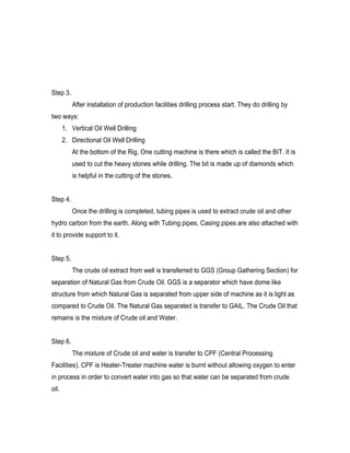 Step 3.
           After installation of production facilities drilling process start. They do drilling by
two ways:
       1. Vertical Oil Well Drilling
       2. Directional Oil Well Drilling
           At the bottom of the Rig, One cutting machine is there which is called the BIT. It is
           used to cut the heavy stones while drilling. The bit is made up of diamonds which
           is helpful in the cutting of the stones.


Step 4.
           Once the drilling is completed, tubing pipes is used to extract crude oil and other
hydro carbon from the earth. Along with Tubing pipes, Casing pipes are also attached with
it to provide support to it.


Step 5.
           The crude oil extract from well is transferred to GGS (Group Gathering Section) for
separation of Natural Gas from Crude Oil. GGS is a separator which have dome like
structure from which Natural Gas is separated from upper side of machine as it is light as
compared to Crude Oil. The Natural Gas separated is transfer to GAIL. The Crude Oil that
remains is the mixture of Crude oil and Water.


Step 6.
           The mixture of Crude oil and water is transfer to CPF (Central Processing
Facilities). CPF is Heater-Treater machine water is burnt without allowing oxygen to enter
in process in order to convert water into gas so that water can be separated from crude
oil.
 