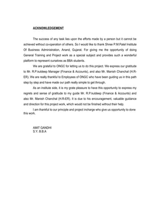 ACKNOWLEDGEMENT


       The success of any task lies upon the efforts made by a person but it cannot be
achieved without co-operation of others. So I would like to thank Shree P.M.Patel Institute
Of Business Administration, Anand, Gujarat. For giving me the opportunity of doing
General Training and Project work as a special subject and provides such a wonderful
platform to represent ourselves as BBA students.
       We are grateful to ONGC for letting us to do this project. We express our gratitude
to Mr. R.P.kuldeep Manager (Finance & Accounts), and also Mr. Manish Chanchal (H.R-
ER). We are really thankful to Employees of ONGC who have been guiding us in this path
step by step and have made our path really simple to get through.
       As an institute side, it is my grate pleasure to have this opportunity to express my
regrets and sense of gratitude to my guide Mr. R.P.kuldeep (Finance & Accounts) and
also Mr. Manish Chanchal (H.R-ER). It is due to his encouragement, valuable guidance
and direction for this project work, which would not be finished without their help.
        I am thankful to our principle and project incharge who give us opportunity to done
this work.



       AMIT GANDHI
       S.Y. B.B.A
 