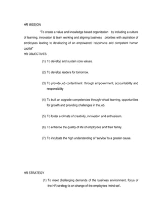 HR MISSION

            “To create a value and knowledge based organization by including a culture
of learning, innovation & team working and aligning business priorities with aspiration of
employees leading to developing of an empowered, responsive and competent human
capital”
HR OBJECTIVES

              (1) To develop and sustain core values.


              (2) To develop leaders for tomorrow.


              (3) To provide job contentment through empowerment, accountability and
                  responsibility


              (4) To built an upgrade competencies through virtual learning, opportunities
                  for growth and providing challenges in the job.


              (5) To foster a climate of creativity, innovation and enthusiasm.


              (6) To enhance the quality of life of employees and their family.


              (7) To inculcate the high understanding of ‘service’ to a greater cause.




HR STRATEGY

               (1) To meet challenging demands of the business environment, focus of
                  the HR strategy is on change of the employees ‘mind set’.
 