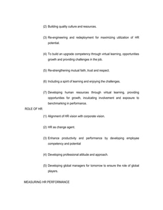 (2) Building quality culture and resources.


             (3) Re-engineering and redeployment for maximizing utilization of HR
                potential.


             (4) To build an upgrade competency through virtual learning, opportunities
                growth and providing challenges in the job.


             (5) Re-strengthening mutual faith, trust and respect.


             (6) Including a spirit of learning and enjoying the challenges.


             (7) Developing human resources through virtual learning, providing
                opportunities for growth, inculcating involvement and exposure to
                benchmarking in performance.
ROLE OF HR

             (1) Alignment of HR vision with corporate vision.


             (2) HR as change agent.


             (3) Enhance productivity and performance by developing employee
                competency and potential


             (4) Developing professional attitude and approach.


             (5) Developing global managers for tomorrow to ensure the role of global
                players.


MEASURING HR PERFORMANCE
 