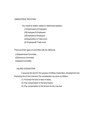 (3)INDUSTRIAL RELATION-


          The industrial relation relates to relationship between -
             (1)Organization & Employees
             (2)Employees & Employees
             (3)Employees & Employers
             (4)Organization & Trade union
             (5) Employees& Trade union



There are three types of committee with the reference-

 (1)Departmental Committee
 (2)Grievance Committee
 (3)Appeal Committee



   (4)LAND ACQUISITION-

         It acquires the land for the purpose of Drilling, Exploration, Development and
Extracting the oil from that land.The consideration are given as follows-
         (1) Purchase the land or take on lease
         (2) Pay compensation to the land loosers.
         (3) Pay compensation to the farmers for the crop lost.
 