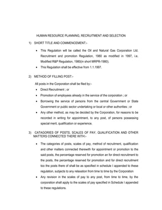 HUMAN RESOURCE PLANNING, RECRUITMENT AND SELECTION

1) SHORT TITLE AND COMMENCEMENT:-

      •   This Regulation will be called the Oil and Natural Gas Corporation Ltd.
          Recruitment and promotion Regulation, 1980 as modified in 1997, i.e.
          Modified R&P Regulation, 1980(in short MRPR-1980).
      •   This Regulation shall be effective from 1.1.1997.

2) METHOD OF FILLING POST:-

     All posts in the Corporation shall be filed by:-
      •   Direct Recruitment ; or
      •   Promotion of employees already in the service of the corporation ; or
      •   Borrowing the service of persons from the central Government or State
          Government or public sector undertaking or local or other authorities ; or
      •   Any other method, as may be decided by the Corporation, for reasons to be
          recorded in writing for appointment, to any post, of persons possessing
          special merit, qualification or experience.

3)    CATAGORIES OF POSTS, SCALES OF PAY, QUALIFICATION AND OTHER
     MATTERS CONNECTED THERE WITH:-

      •   The categories of posts, scales of pay, method of recruitment, qualification
          and other matters connected therewith for appointment or promotion to the
          said posts, the percentage reserved for promotion an for direct recruitment to
          the posts, the percentage reserved for promotion and for direct recruitment
          too the posts there of shall be as specified in schedule I appended to these
          regulation, subjects to any relaxation from time to time by the Corporation
      •   Any revision in the scales of pay to any post, from time to time, by the
          corporation shall apply to the scales of pay specified in Schedule I appended
          to these regulations.
 