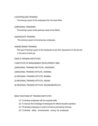 (1)CENTRALISED TRAINING-
  The training is given to the employees from the head office.


(2)REGIONAL TRASINING-
  The training is given at the particular asset of the ONGC.


(3)GRADUATE TRAINING-
   This training is given to the temporary employees.


(4)NEED BASED TRAINING-
  This type of training is given to the employees as per their requirement on the job and
   In the terms of their job.

ONGC’S TRAINING INSTITUTES

(1)INSTITUTE OF MANAGEMENT DEVELOPMENT (IMD)

(2)REGIONAL TRAINING INSTITUTE, VADODARA.

(3)REGIONAL TRAINING ISTITUTE, CHENNAI.

(4) REGIONAL TRAINING ISTITUTE, MUMBAI.

(5) REGIONAL TRAINING ISTITUTE, ASSAM.

(6) REGIONAL TRAINING ISTITUTE, RAJAMUNDARY(A.P)




MAIN FUNCTIONS OF TRAINING INSTITUTES

     (1) To develop employees with the requisite skills.
     (2) To improve the knowledge of employees for efficient &useful operation.
     (3) TO develop employees in order to enhance promotional chances.
     (4) To develop safety consciousness among the employees.
 
