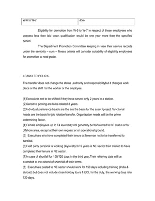W-6 to W-7                                        -Do-


             Eligibility for promotion from W-5 to W-7 in respect of those employees who
possess less than laid down qualification would be one year more than the specified
period.
             The Department Promotion Committee keeping in view their service records
under the seniority – cum – fitness criteria will consider suitability of eligibility employees
for promotion to next grade.




TRANSFER POLICY-

The transfer does not change the status ,authority and responsibilitybut it changes work
place or the shift for the worker or the employee.


(1)Executives not to be shifted if they have served only 2 years in a station.
(2)Sensitive posting are to be rotated 3 years.
(3)Individual preference heads are the are the basis for the asset /project /functional
heads are the basis for job rotation/transfer. Organization needs will be the prime
determining factor.
(4)Female employees up to E4 level may not generally be transferred to NE status or to
offshore area, except at their own request or on operational ground.
(5) Executives who have completed their tenure at Newman not to be transferred to
karaikal.
(6)Field party personal is working physically for 5 years is NE sector their treated to have
completed their tenure in NE sector.
(7)In case of shortfall for 150/120 days in the third year,Their relieving date will be
extended to the extend of short fall of their terms.
(8) Executives posted to NE sector should work for 150 days including training (India &
abroad) but does not include close holiday tours & EOL for the duty, the working days rate
120 days.
 